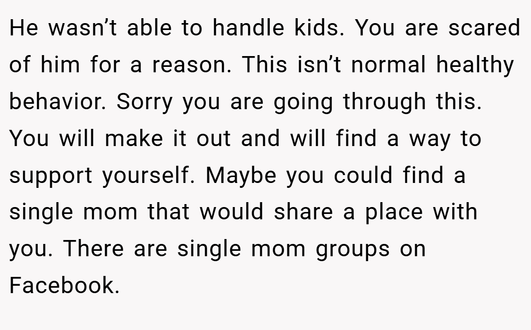 He wasn’t able to handle kids. You are scared of him for a reason. This isn’t normal healthy behavior. Sorry you are going through this. You will make it out and will find a way to support yourself. Maybe you could find a single mom that would share a place with you. There are single mom groups on Facebook.