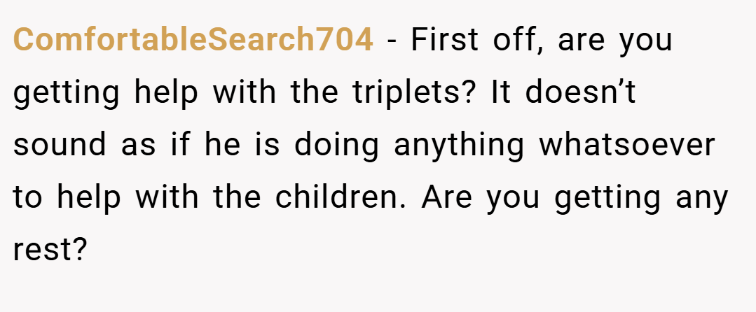 ComfortableSearch704 − First off, are you getting help with the triplets? It doesn’t sound as if he is doing anything whatsoever to help with the children. Are you getting any rest?