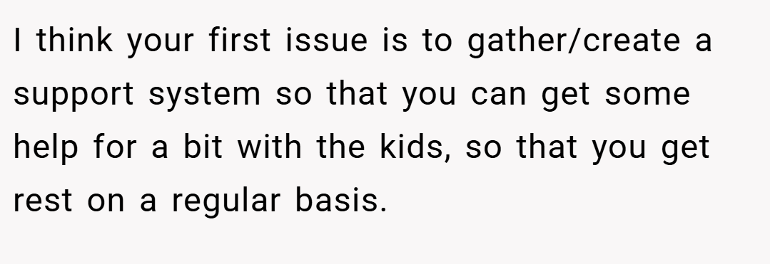 I think your first issue is to gather/create a support system so that you can get some help for a bit with the kids, so that you get rest on a regular basis.