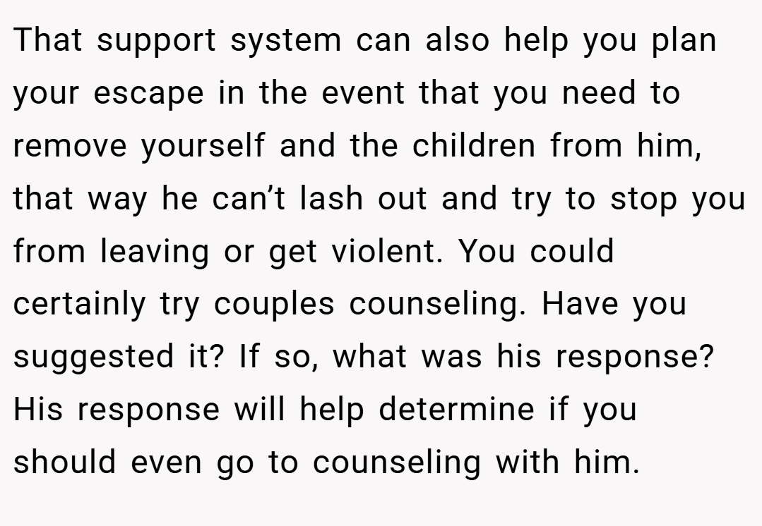 That support system can also help you plan your escape in the event that you need to remove yourself and the children from him, that way he can’t lash out and try to stop you from leaving or get violent. You could certainly try couples counseling. Have you suggested it? If so, what was his response? His response will help determine if you should even go to counseling with him.