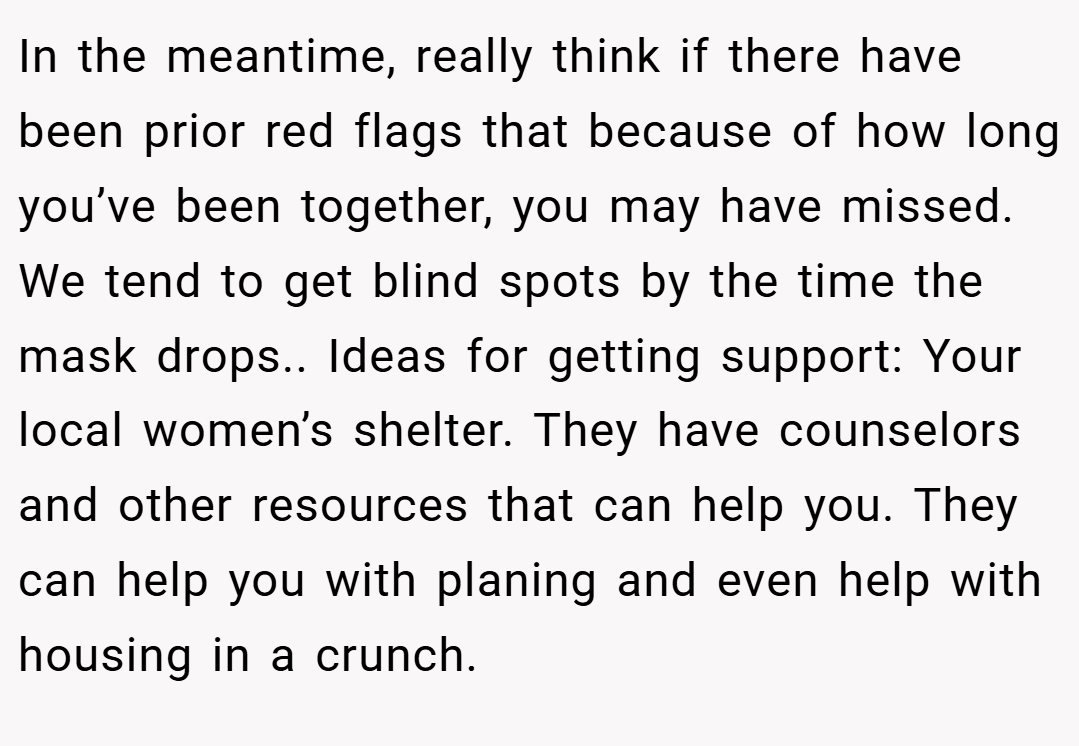 In the meantime, really think if there have been prior red flags that because of how long you’ve been together, you may have missed. We tend to get blind spots by the time the mask drops.. Ideas for getting support: Your local women’s shelter. They have counselors and other resources that can help you. They can help you with planing and even help with housing in a crunch.