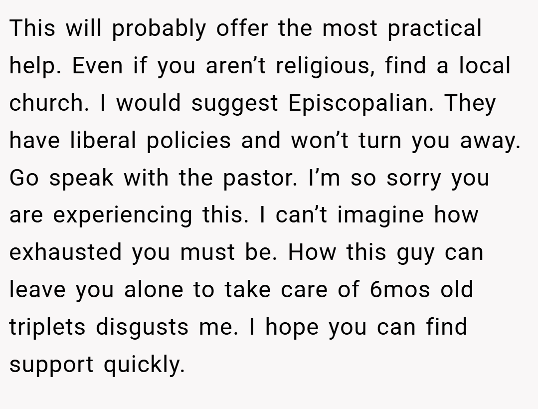 This will probably offer the most practical help. Even if you aren’t religious, find a local church. I would suggest Episcopalian. They have liberal policies and won’t turn you away. Go speak with the pastor. I’m so sorry you are experiencing this. I can’t imagine how exhausted you must be. How this guy can leave you alone to take care of 6mos old triplets disgusts me. I hope you can find support quickly.