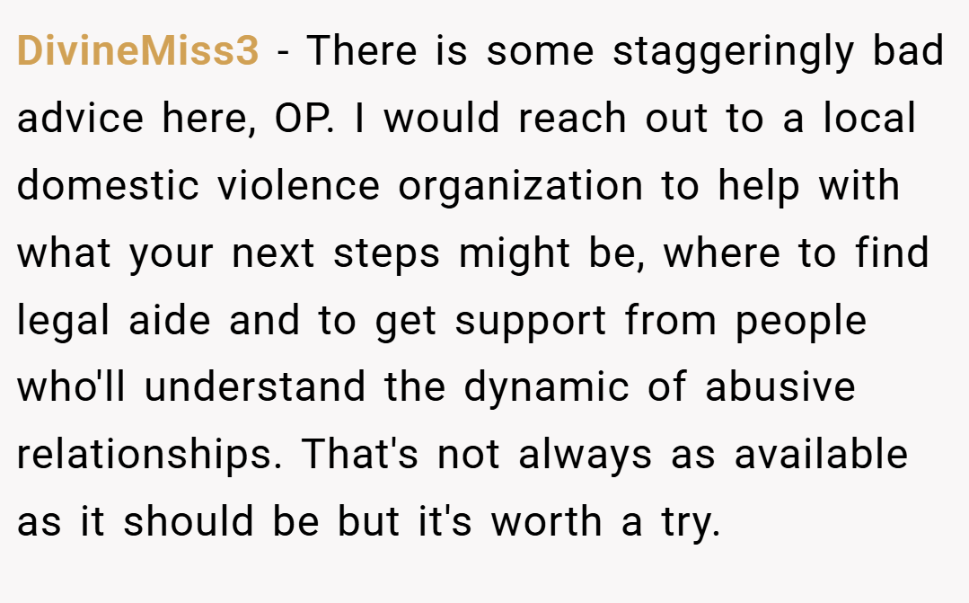 DivineMiss3 − There is some staggeringly bad advice here, OP. I would reach out to a local domestic violence organization to help with what your next steps might be, where to find legal aide and to get support from people who'll understand the dynamic of abusive relationships. That's not always as available as it should be but it's worth a try.