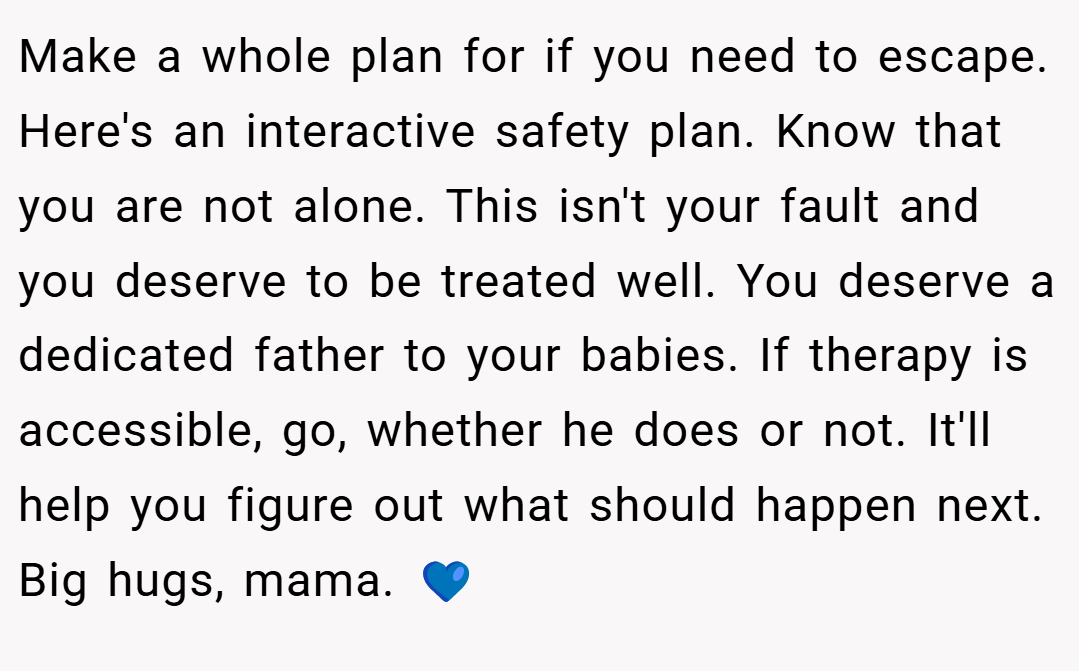 Make a whole plan for if you need to escape. Here's an interactive safety plan. Know that you are not alone. This isn't your fault and you deserve to be treated well. You deserve a dedicated father to your babies. If therapy is accessible, go, whether he does or not. It'll help you figure out what should happen next. Big hugs, mama. 💙