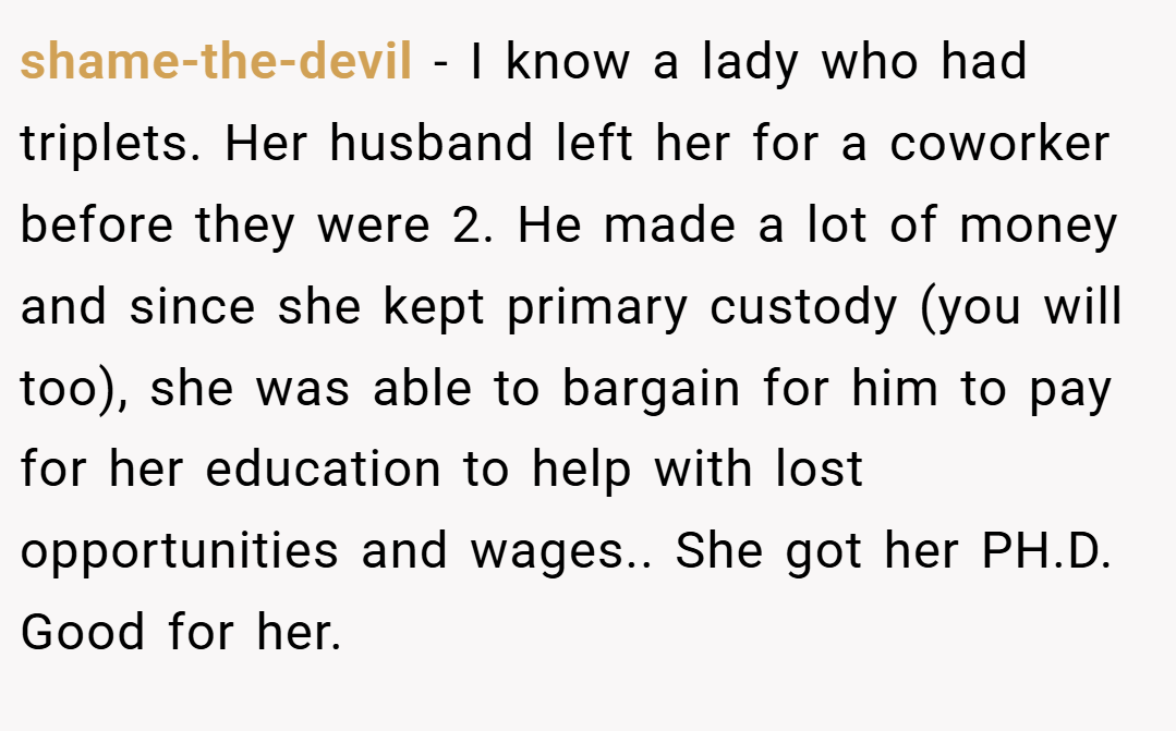 shame-the-devil − I know a lady who had triplets. Her husband left her for a coworker before they were 2. He made a lot of money and since she kept primary custody (you will too), she was able to bargain for him to pay for her education to help with lost opportunities and wages.. She got her PH.D. Good for her.