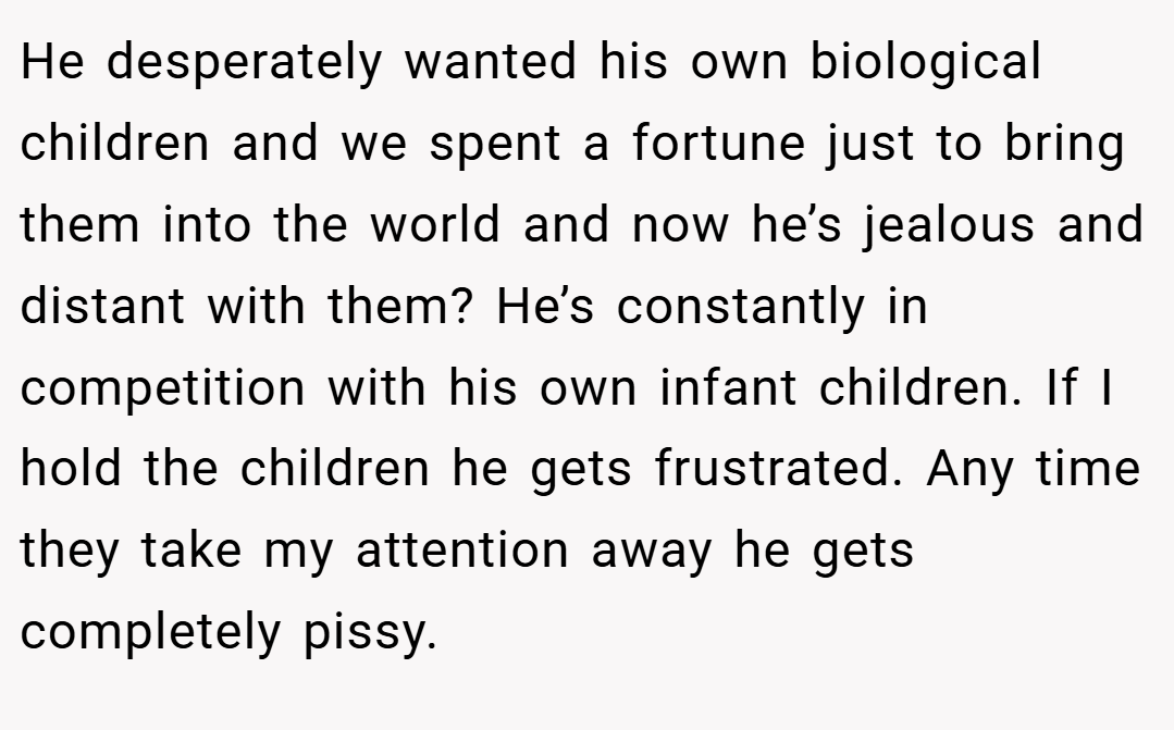 He desperately wanted his own biological children and we spent a fortune just to bring them into the world and now he’s jealous and distant with them? He’s constantly in competition with his own infant children. If I hold the children he gets frustrated. Any time they take my attention away he gets completely pissy.