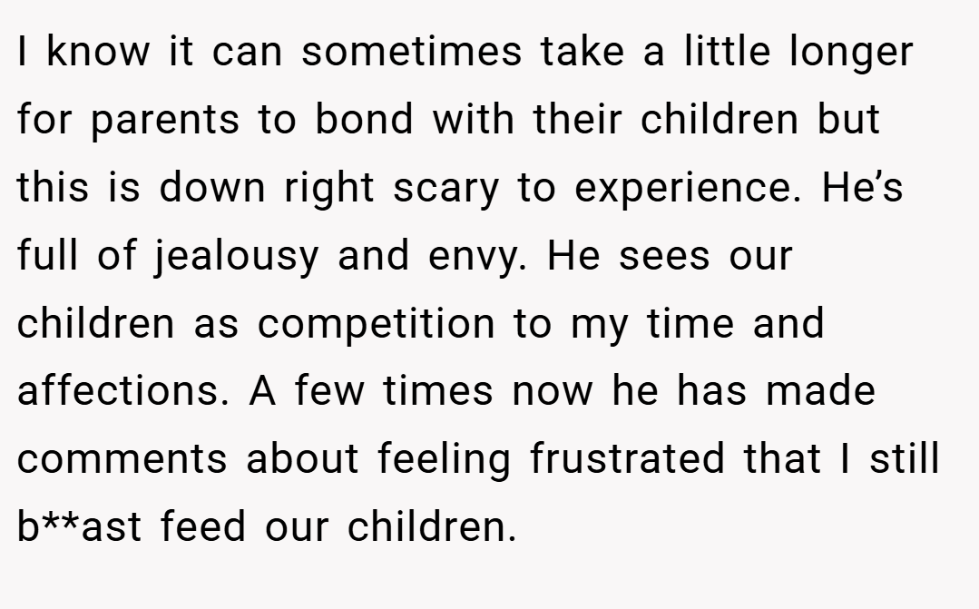 I know it can sometimes take a little longer for parents to bond with their children but this is down right scary to experience. He’s full of jealousy and envy. He sees our children as competition to my time and affections. A few times now he has made comments about feeling frustrated that I still b**ast feed our children.