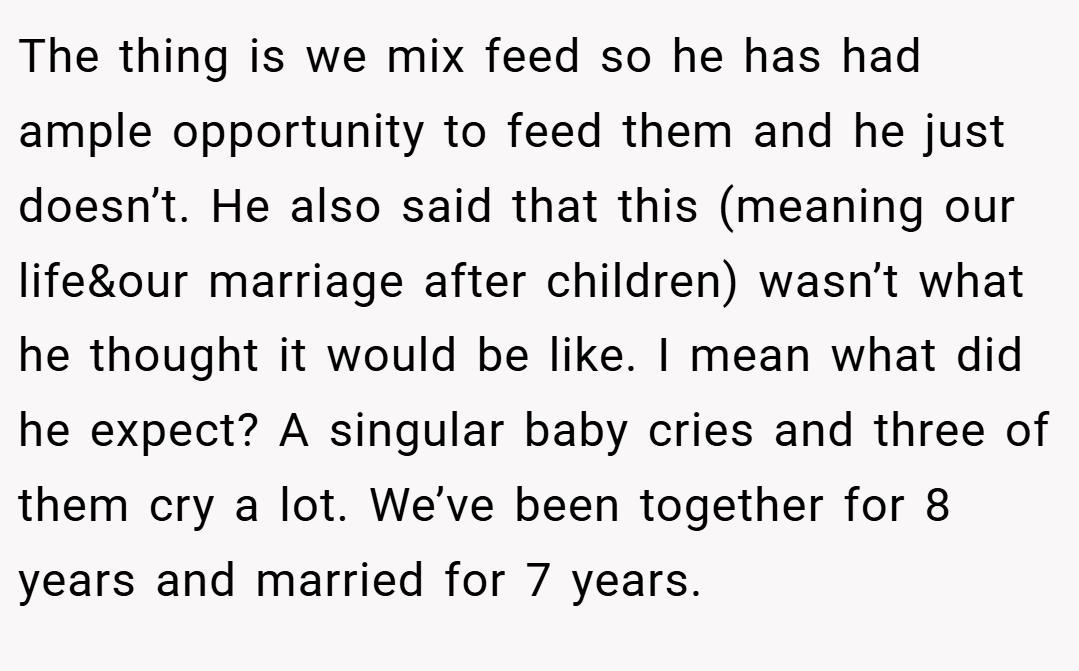 The thing is we mix feed so he has had ample opportunity to feed them and he just doesn’t. He also said that this (meaning our life&our marriage after children) wasn’t what he thought it would be like. I mean what did he expect? A singular baby cries and three of them cry a lot. We’ve been together for 8 years and married for 7 years.