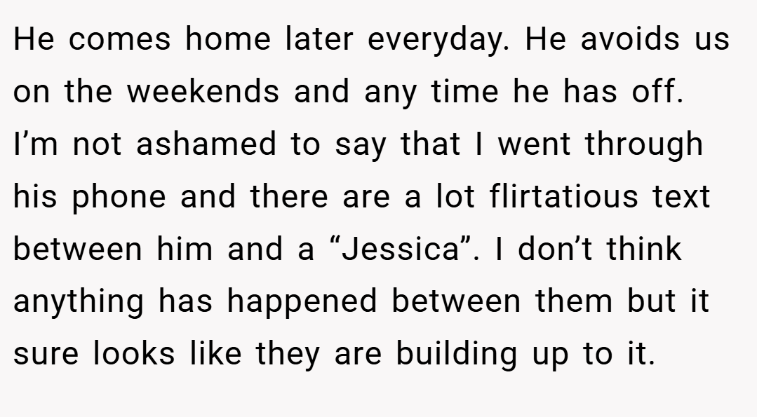 He comes home later everyday. He avoids us on the weekends and any time he has off. I’m not ashamed to say that I went through his phone and there are a lot flirtatious text between him and a “Jessica”. I don’t think anything has happened between them but it sure looks like they are building up to it.