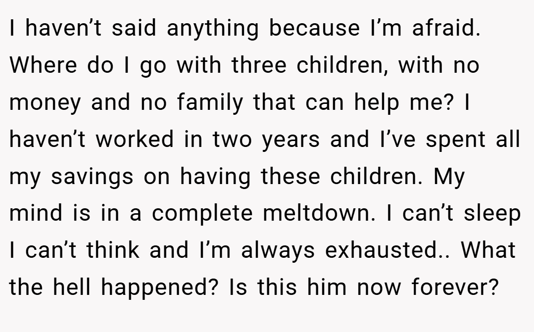 I haven’t said anything because I’m afraid. Where do I go with three children, with no money and no family that can help me? I haven’t worked in two years and I’ve spent all my savings on having these children. My mind is in a complete meltdown. I can’t sleep I can’t think and I’m always exhausted.. What the hell happened? Is this him now forever?