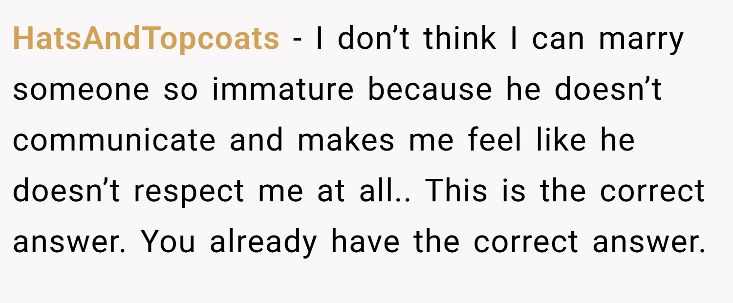 HatsAndTopcoats − I don’t think I can marry someone so immature because he doesn’t communicate and makes me feel like he doesn’t respect me at all.. This is the correct answer. You already have the correct answer.