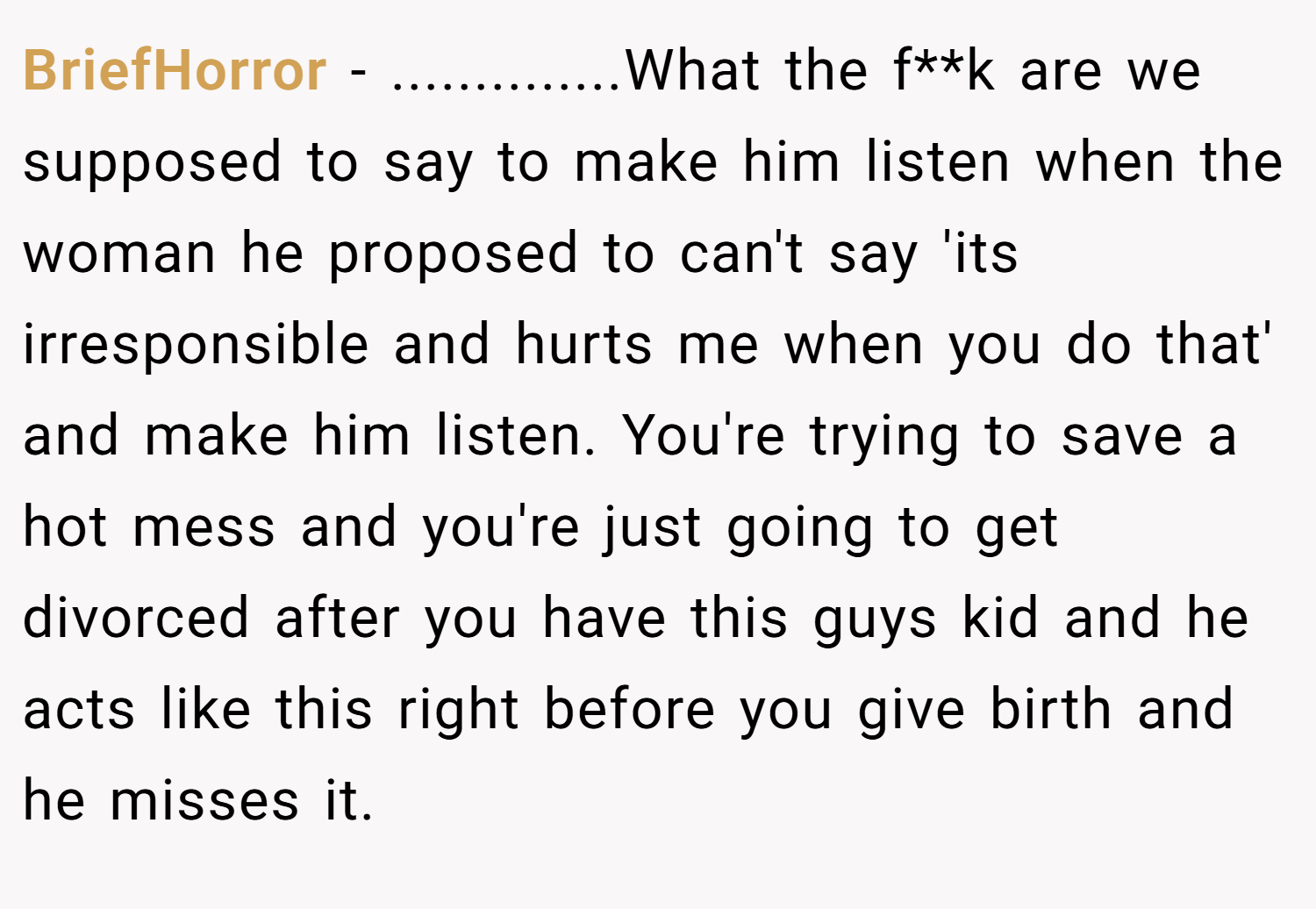 BriefHorror − ..............What the f**k are we supposed to say to make him listen when the woman he proposed to can't say 'its irresponsible and hurts me when you do that' and make him listen. You're trying to save a hot mess and you're just going to get divorced after you have this guys kid and he acts like this right before you give birth and he misses it.