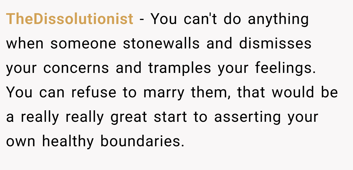 TheDissolutionist − You can't do anything when someone stonewalls and dismisses your concerns and tramples your feelings. You can refuse to marry them, that would be a really really great start to asserting your own healthy boundaries.