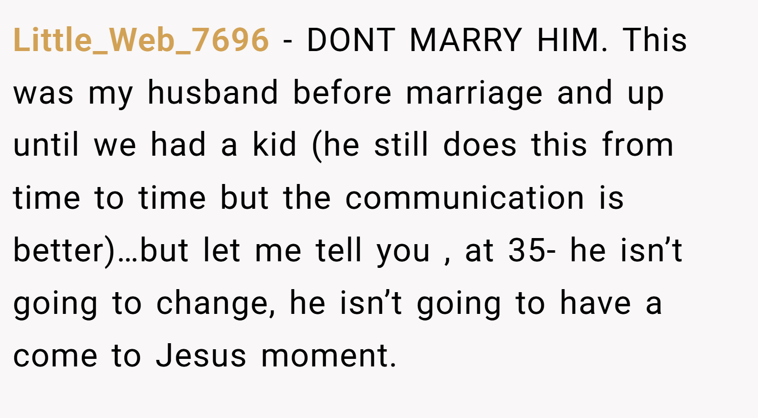 Little_Web_7696 − DONT MARRY HIM. This was my husband before marriage and up until we had a kid (he still does this from time to time but the communication is better)…but let me tell you , at 35- he isn’t going to change, he isn’t going to have a come to Jesus moment.