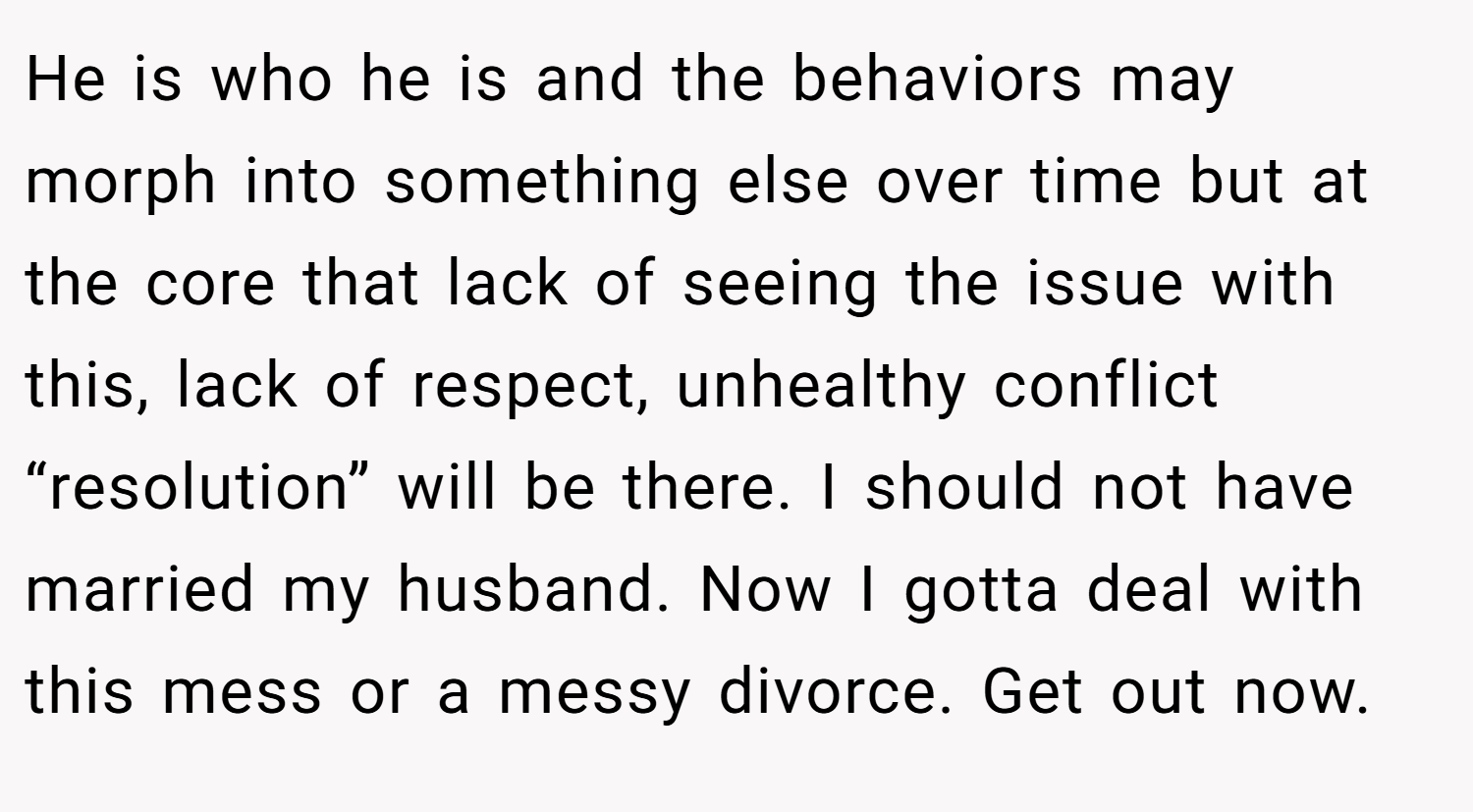 He is who he is and the behaviors may morph into something else over time but at the core that lack of seeing the issue with this, lack of respect, unhealthy conflict “resolution” will be there. I should not have married my husband. Now I gotta deal with this mess or a messy divorce. Get out now.