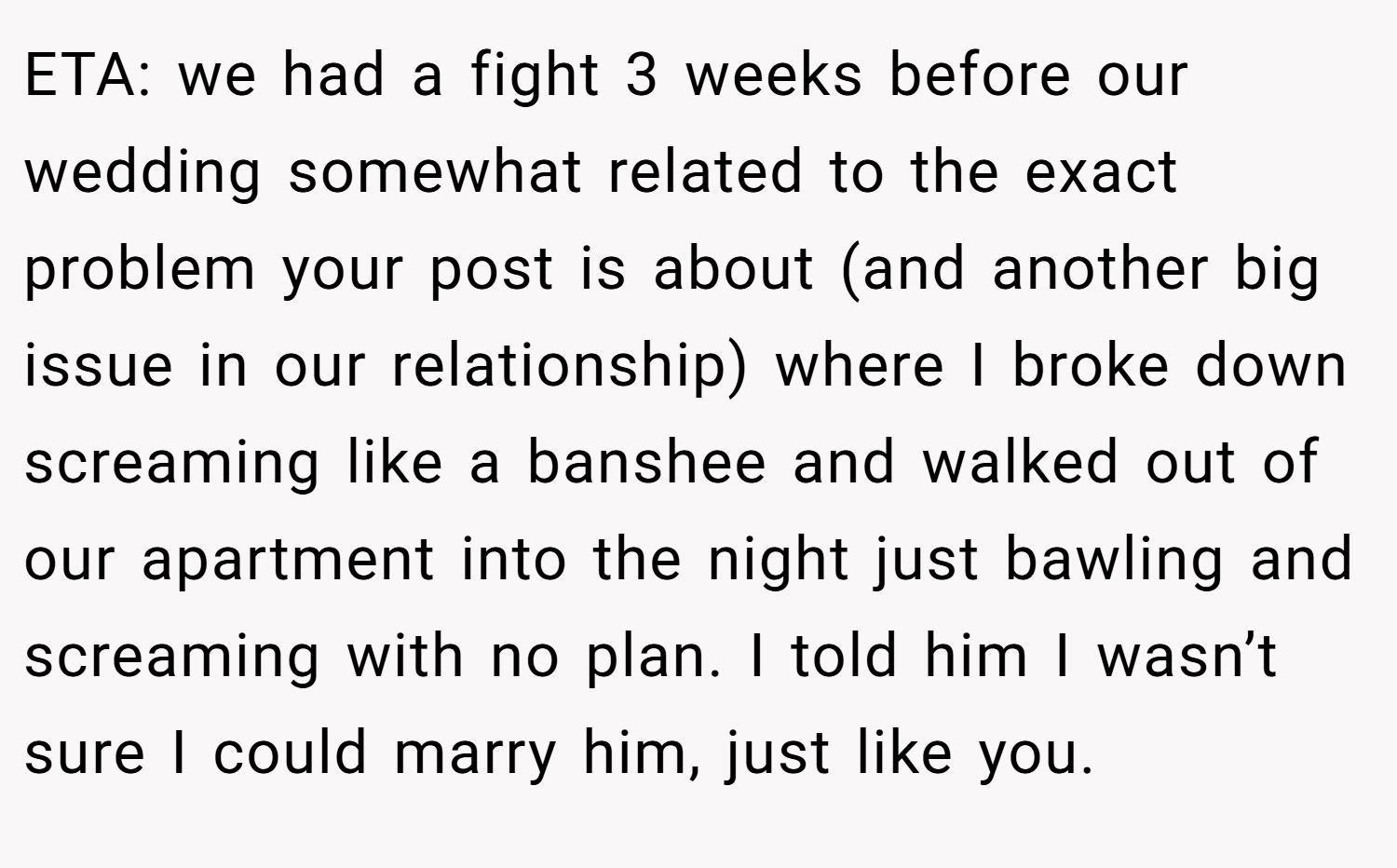 ETA: we had a fight 3 weeks before our wedding somewhat related to the exact problem your post is about (and another big issue in our relationship) where I broke down screaming like a banshee and walked out of our apartment into the night just bawling and screaming with no plan. I told him I wasn’t sure I could marry him, just like you.