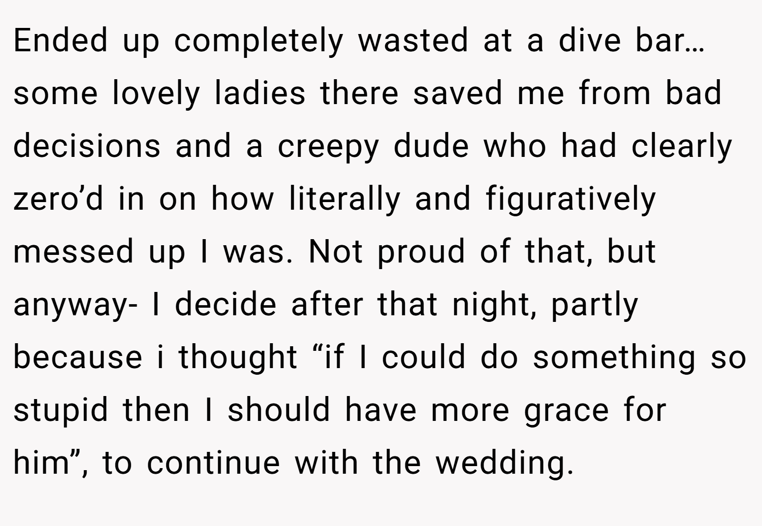Ended up completely wasted at a dive bar…some lovely ladies there saved me from bad decisions and a creepy dude who had clearly zero’d in on how literally and figuratively messed up I was. Not proud of that, but anyway- I decide after that night, partly because i thought “if I could do something so stupid then I should have more grace for him”, to continue with the wedding.