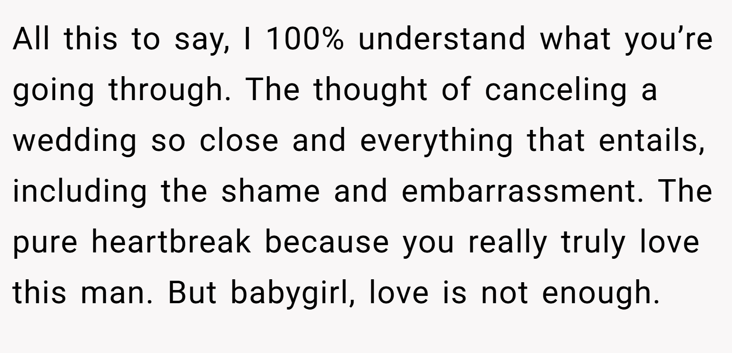 All this to say, I 100% understand what you’re going through. The thought of canceling a wedding so close and everything that entails, including the shame and embarrassment. The pure heartbreak because you really truly love this man. But babygirl, love is not enough.
