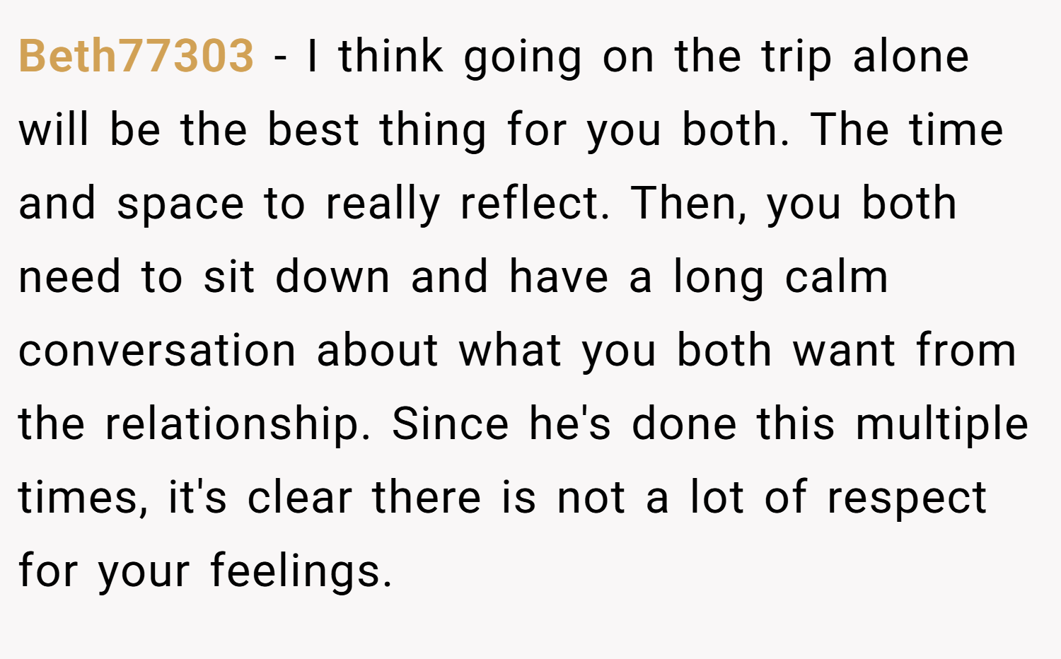 Beth77303 − I think going on the trip alone will be the best thing for you both. The time and space to really reflect. Then, you both need to sit down and have a long calm conversation about what you both want from the relationship. Since he's done this multiple times, it's clear there is not a lot of respect for your feelings.