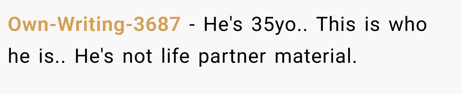 Own-Writing-3687 − He's 35yo.. This is who he is.. He's not life partner material. 