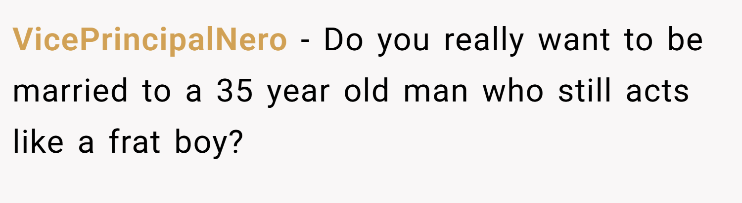 VicePrincipalNero − Do you really want to be married to a 35 year old man who still acts like a frat boy?