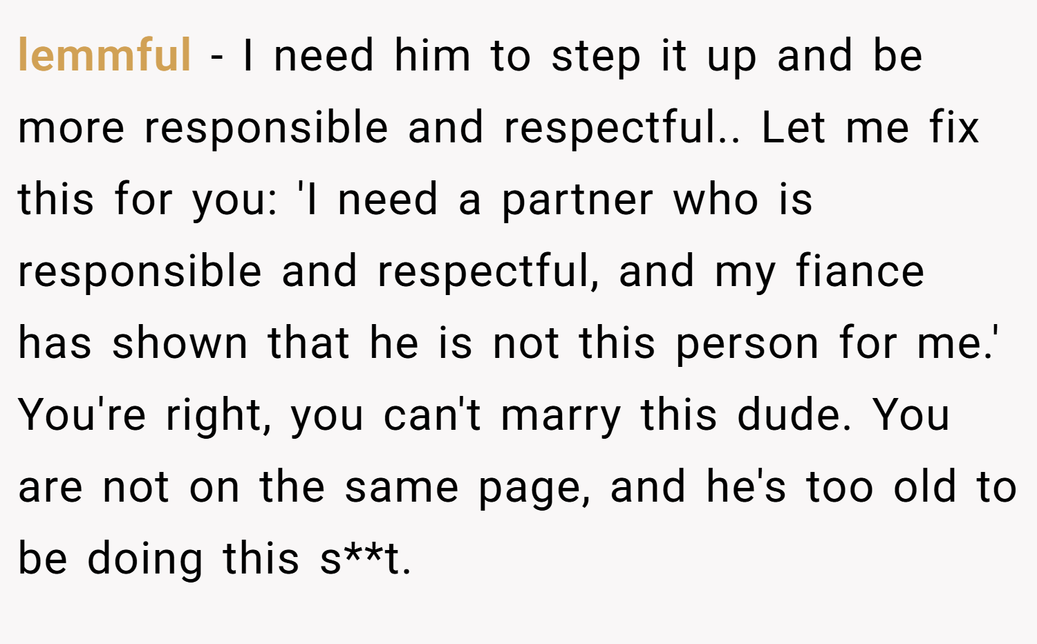 lemmful − I need him to step it up and be more responsible and respectful.. Let me fix this for you: 'I need a partner who is responsible and respectful, and my fiance has shown that he is not this person for me.' You're right, you can't marry this dude. You are not on the same page, and he's too old to be doing this s**t.