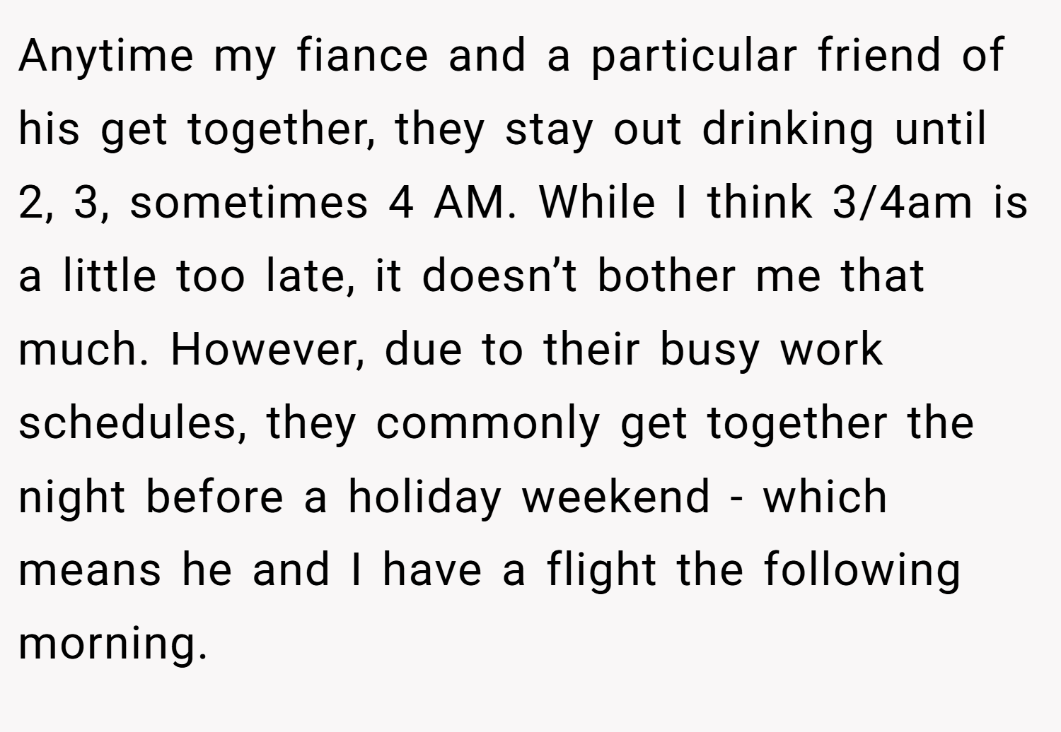 Anytime my fiance and a particular friend of his get together, they stay out drinking until 2, 3, sometimes 4 AM. While I think 3/4am is a little too late, it doesn’t bother me that much. However, due to their busy work schedules, they commonly get together the night before a holiday weekend - which means he and I have a flight the following morning.