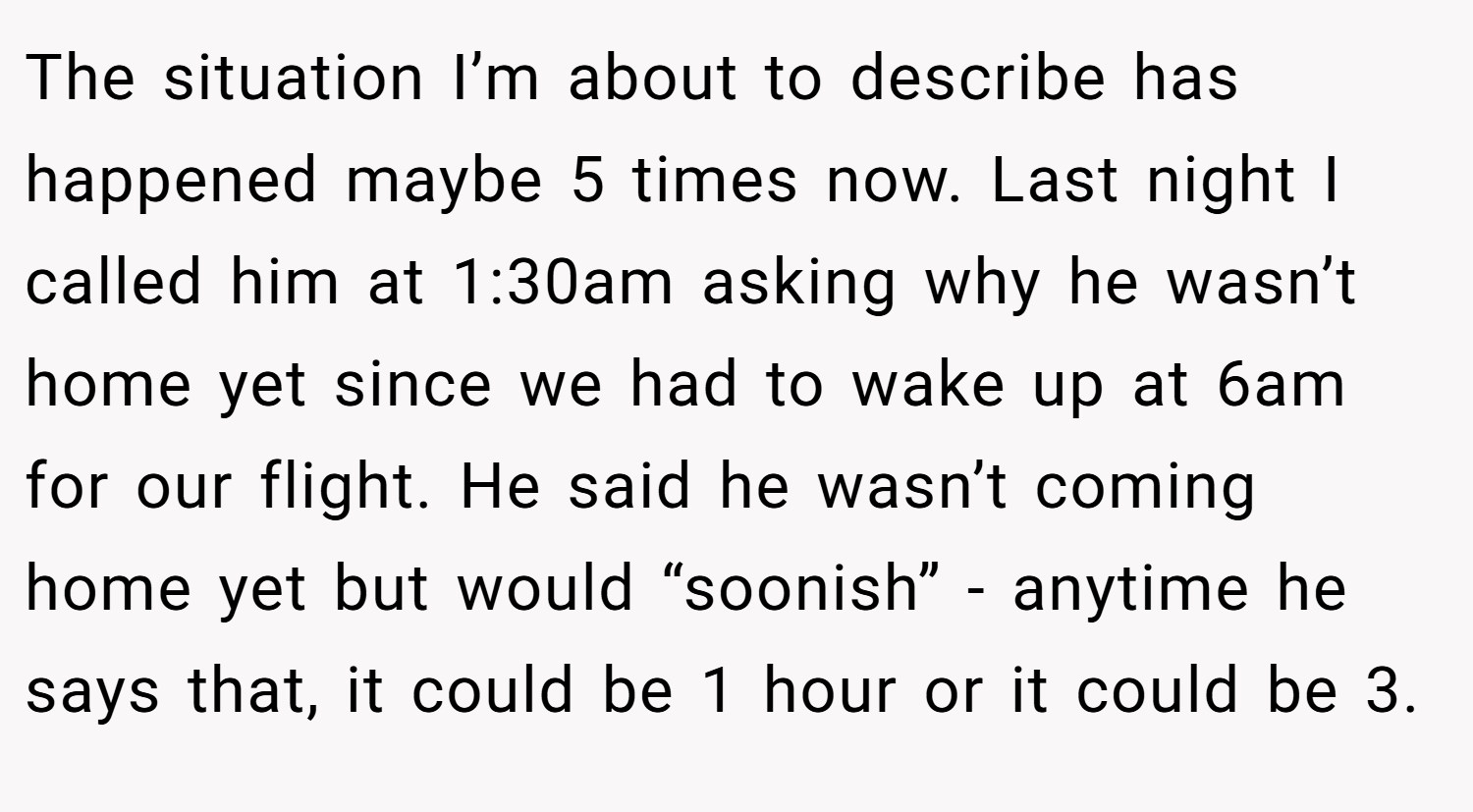 The situation I’m about to describe has happened maybe 5 times now. Last night I called him at 1:30am asking why he wasn’t home yet since we had to wake up at 6am for our flight. He said he wasn’t coming home yet but would “soonish” - anytime he says that, it could be 1 hour or it could be 3.