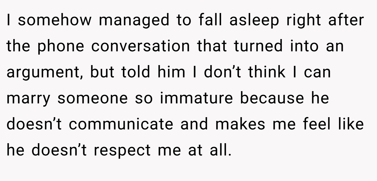 I somehow managed to fall asleep right after the phone conversation that turned into an argument, but told him I don’t think I can marry someone so immature because he doesn’t communicate and makes me feel like he doesn’t respect me at all.