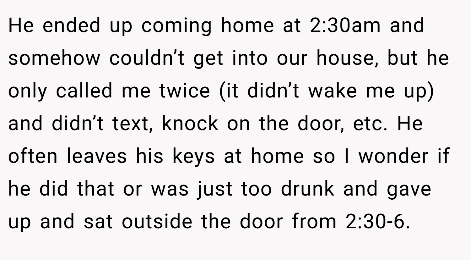 He ended up coming home at 2:30am and somehow couldn’t get into our house, but he only called me twice (it didn’t wake me up) and didn’t text, knock on the door, etc. He often leaves his keys at home so I wonder if he did that or was just too drunk and gave up and sat outside the door from 2:30-6.