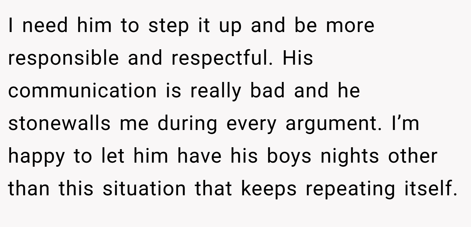 I need him to step it up and be more responsible and respectful. His communication is really bad and he stonewalls me during every argument. I’m happy to let him have his boys nights other than this situation that keeps repeating itself.