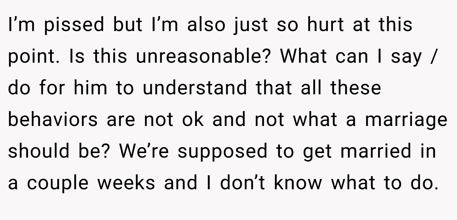 I’m pissed but I’m also just so hurt at this point. Is this unreasonable? What can I say / do for him to understand that all these behaviors are not ok and not what a marriage should be? We’re supposed to get married in a couple weeks and I don’t know what to do.
