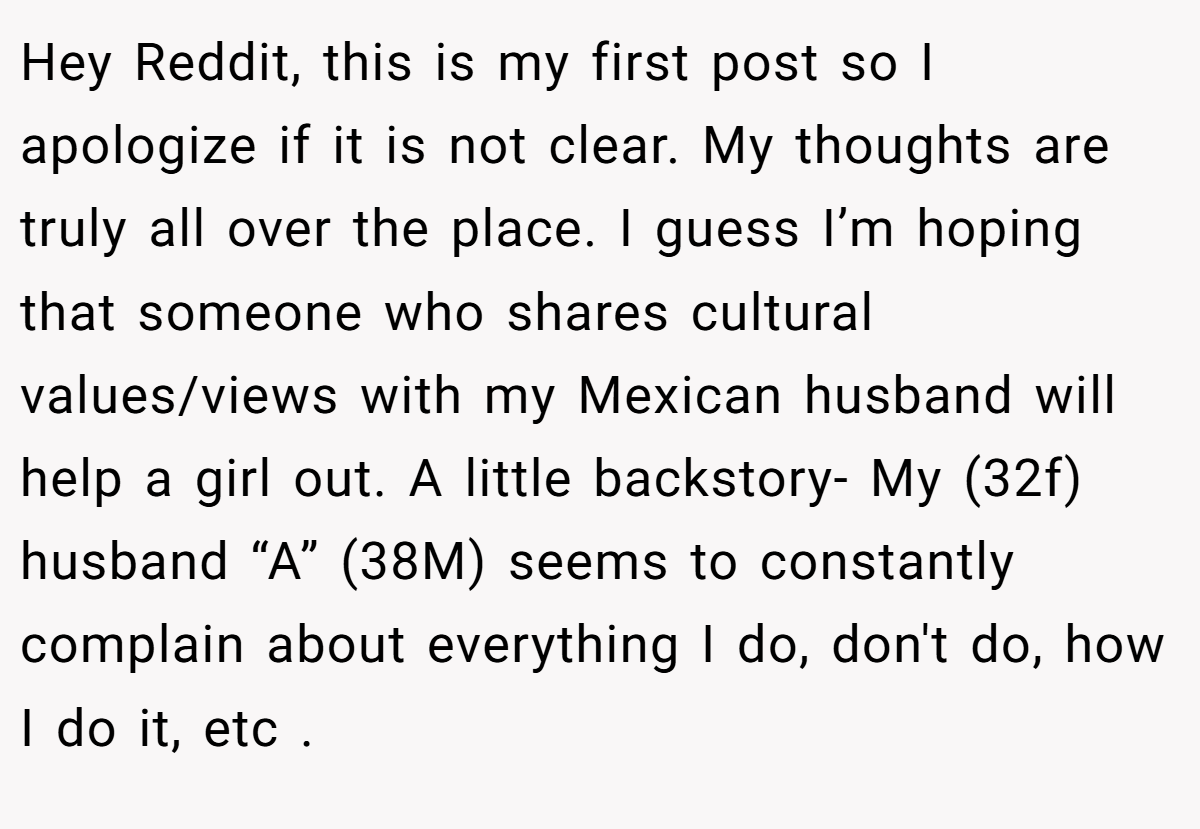 Hey Reddit, this is my first post so I apologize if it is not clear. My thoughts are truly all over the place. I guess I’m hoping that someone who shares cultural values/views with my Mexican husband will help a girl out. A little backstory- My (32f) husband “A” (38M) seems to constantly complain about everything I do, don't do, how I do it, etc .