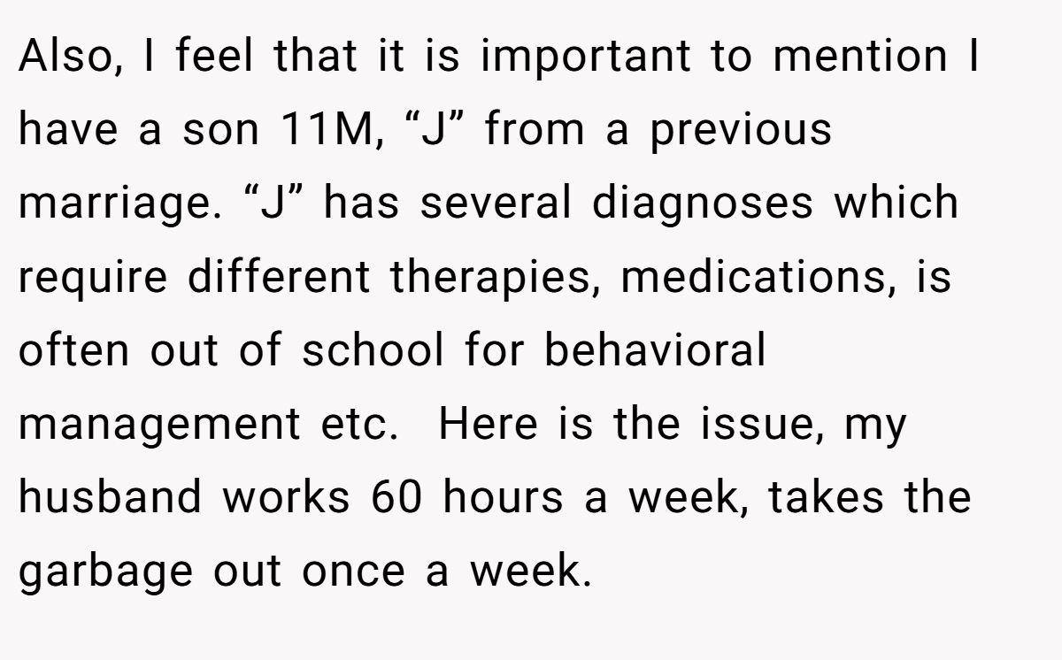 Also, I feel that it is important to mention I have a son 11M, “J” from a previous marriage. “J” has several diagnoses which require different therapies, medications, is often out of school for behavioral management etc.  Here is the issue, my husband works 60 hours a week, takes the garbage out once a week.