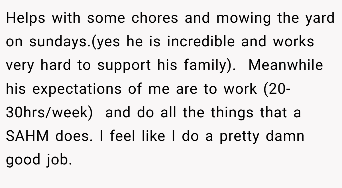 Helps with some chores and mowing the yard on sundays.(yes he is incredible and works very hard to support his family).  Meanwhile his expectations of me are to work (20-30hrs/week)  and do all the things that a SAHM does. I feel like I do a pretty damn good job.