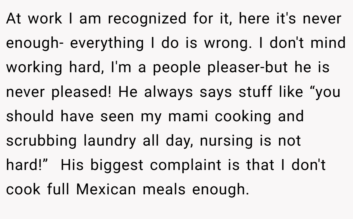 At work I am recognized for it, here it's never enough- everything I do is wrong. I don't mind working hard, I'm a people pleaser-but he is never pleased! He always says stuff like “you should have seen my mami cooking and scrubbing laundry all day, nursing is not hard!”  His biggest complaint is that I don't cook full Mexican meals enough.