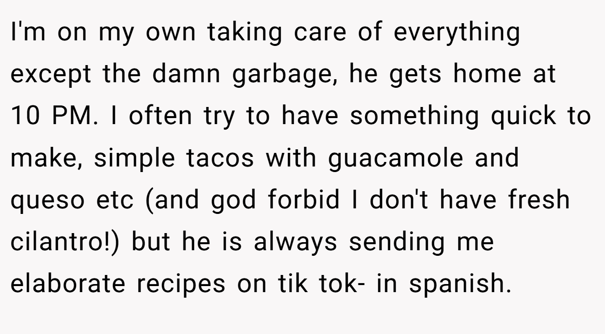 I'm on my own taking care of everything except the damn garbage, he gets home at 10 PM. I often try to have something quick to make, simple tacos with guacamole and queso etc (and god forbid I don't have fresh cilantro!) but he is always sending me elaborate recipes on tik tok- in spanish.