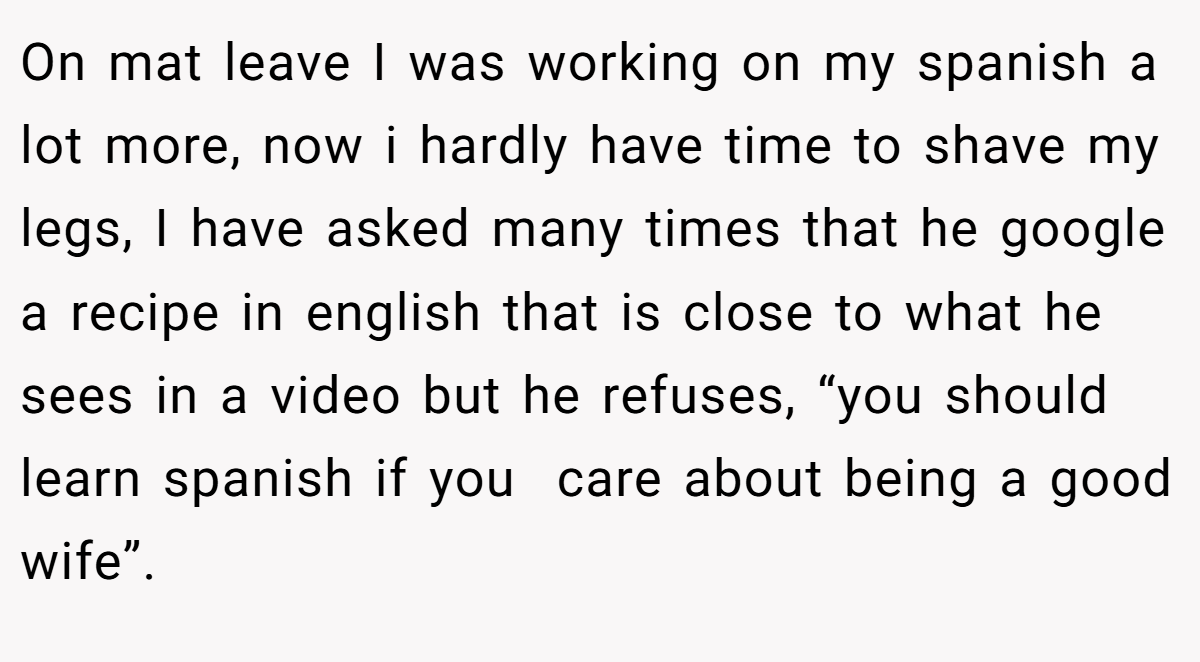 On mat leave I was working on my spanish a lot more, now i hardly have time to shave my legs, I have asked many times that he google a recipe in english that is close to what he sees in a video but he refuses, “you should learn spanish if you  care about being a good wife”.