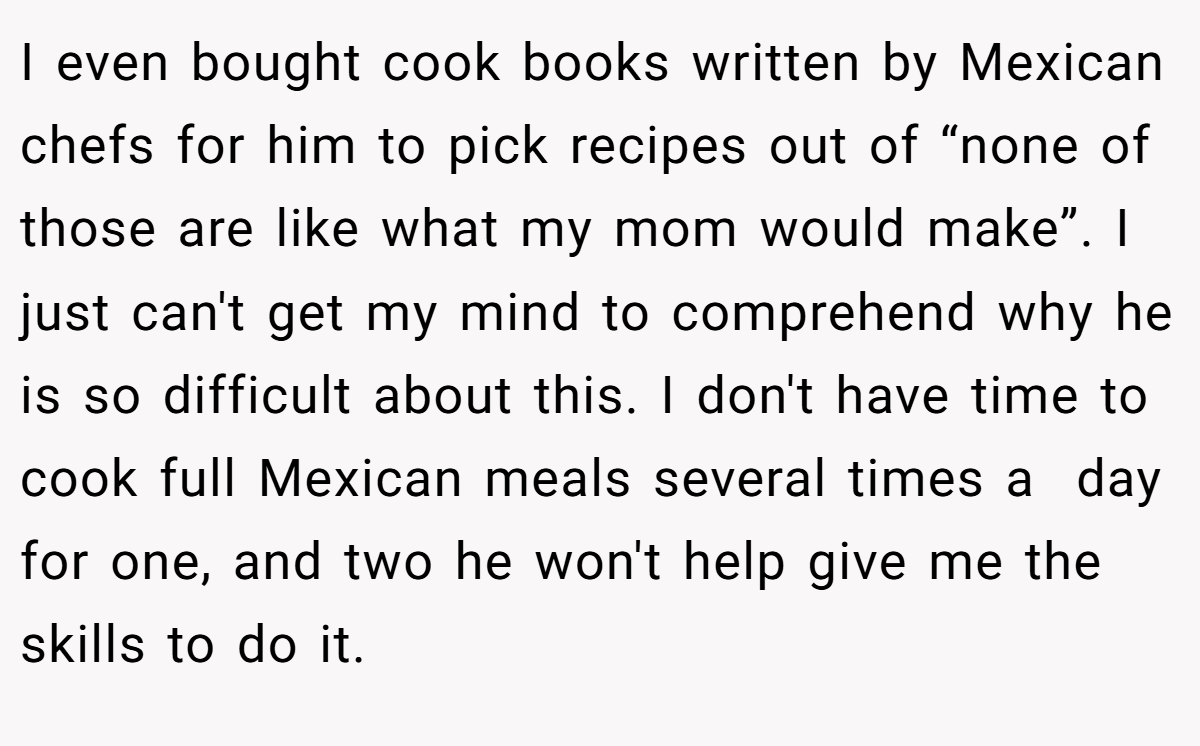 I even bought cook books written by Mexican chefs for him to pick recipes out of “none of those are like what my mom would make”. I just can't get my mind to comprehend why he is so difficult about this. I don't have time to cook full Mexican meals several times a  day for one, and two he won't help give me the skills to do it.