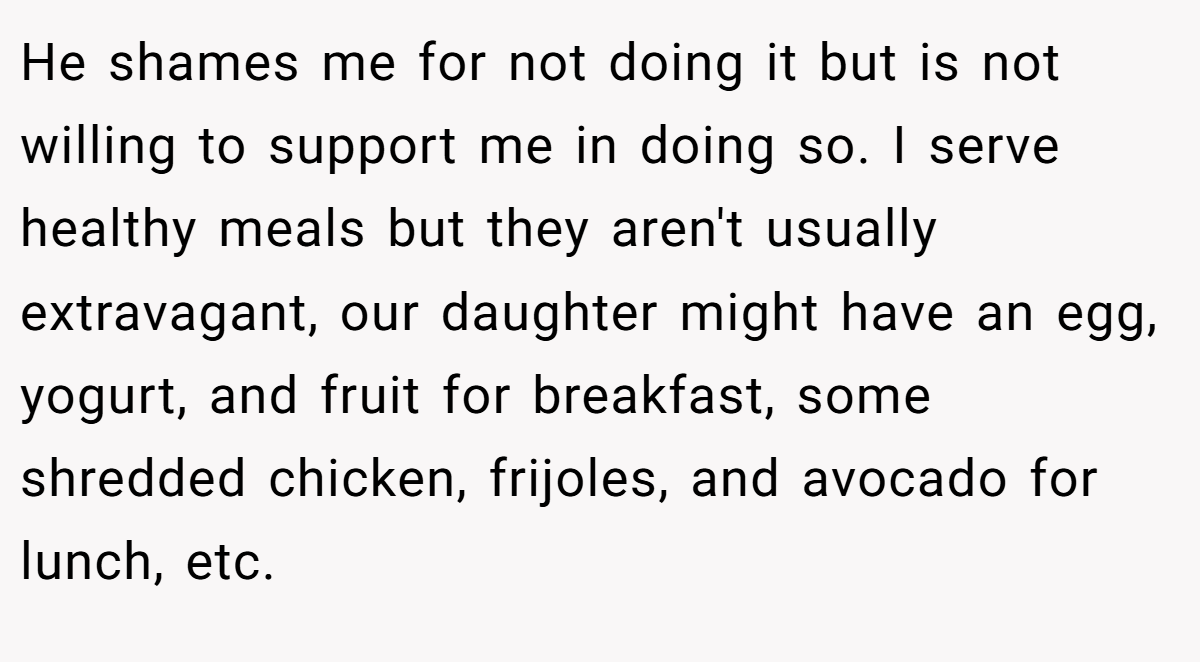He shames me for not doing it but is not willing to support me in doing so. I serve healthy meals but they aren't usually extravagant, our daughter might have an egg, yogurt, and fruit for breakfast, some shredded chicken, frijoles, and avocado for lunch, etc.