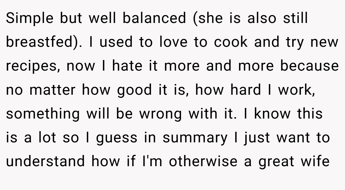 Simple but well balanced (she is also still breastfed). I used to love to cook and try new recipes, now I hate it more and more because no matter how good it is, how hard I work, something will be wrong with it. I know this is a lot so I guess in summary I just want to understand how if I'm otherwise a great wife
