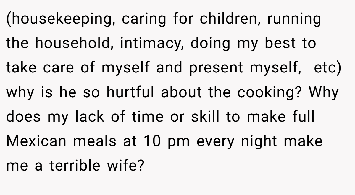 (housekeeping, caring for children, running the household, intimacy, doing my best to take care of myself and present myself,  etc) why is he so hurtful about the cooking? Why does my lack of time or skill to make full Mexican meals at 10 pm every night make me a terrible wife?