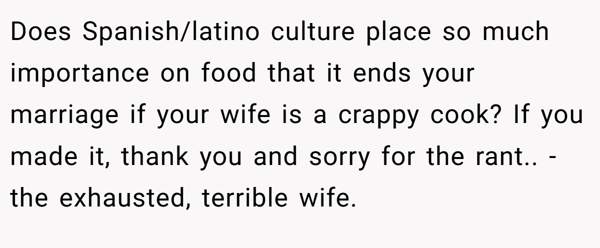 Does Spanish/latino culture place so much importance on food that it ends your marriage if your wife is a crappy cook? If you made it, thank you and sorry for the rant.. -the exhausted, terrible wife.