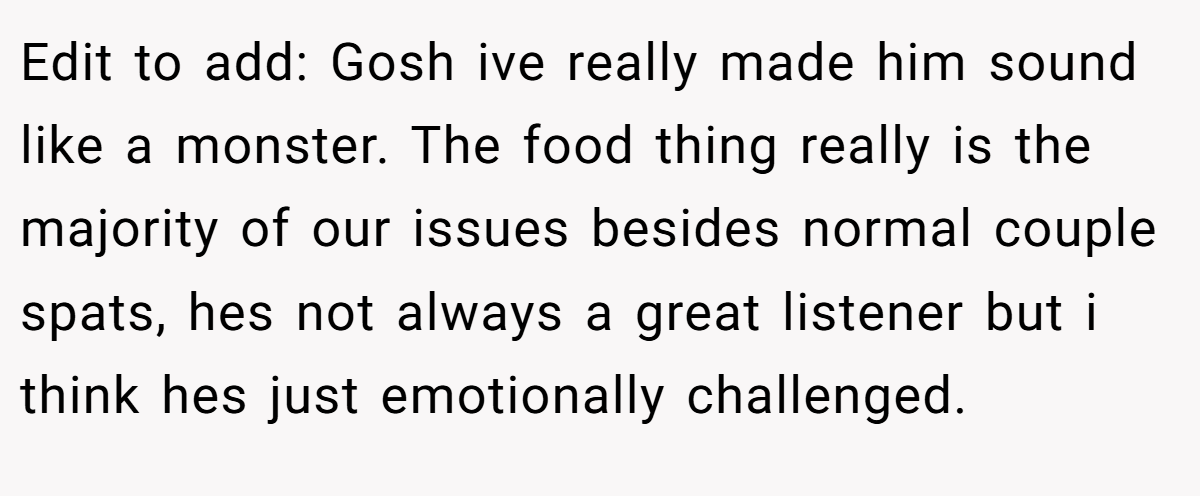 Edit to add: Gosh ive really made him sound like a monster. The food thing really is the majority of our issues besides normal couple spats, hes not always a great listener but i think hes just emotionally challenged.
