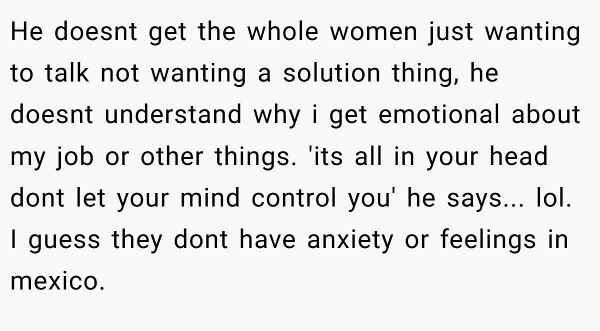 He doesnt get the whole women just wanting to talk not wanting a solution thing, he doesnt understand why i get emotional about my job or other things. 'its all in your head dont let your mind control you' he says... lol. I guess they dont have anxiety or feelings in mexico.