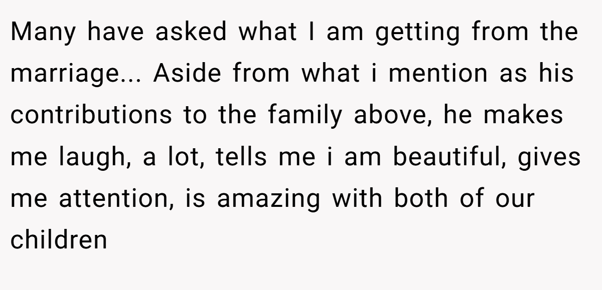Many have asked what I am getting from the marriage... Aside from what i mention as his contributions to the family above, he makes me laugh, a lot, tells me i am beautiful, gives me attention, is amazing with both of our children