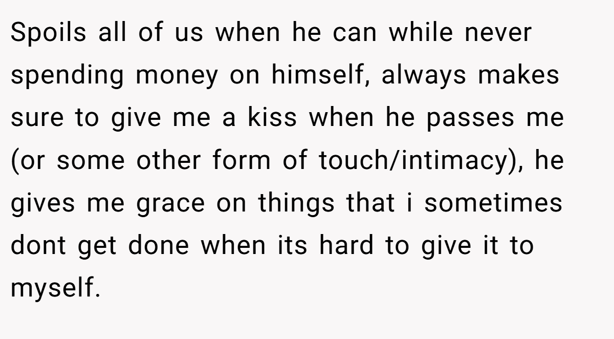 Spoils all of us when he can while never spending money on himself, always makes sure to give me a kiss when he passes me (or some other form of touch/intimacy), he gives me grace on things that i sometimes dont get done when its hard to give it to myself.