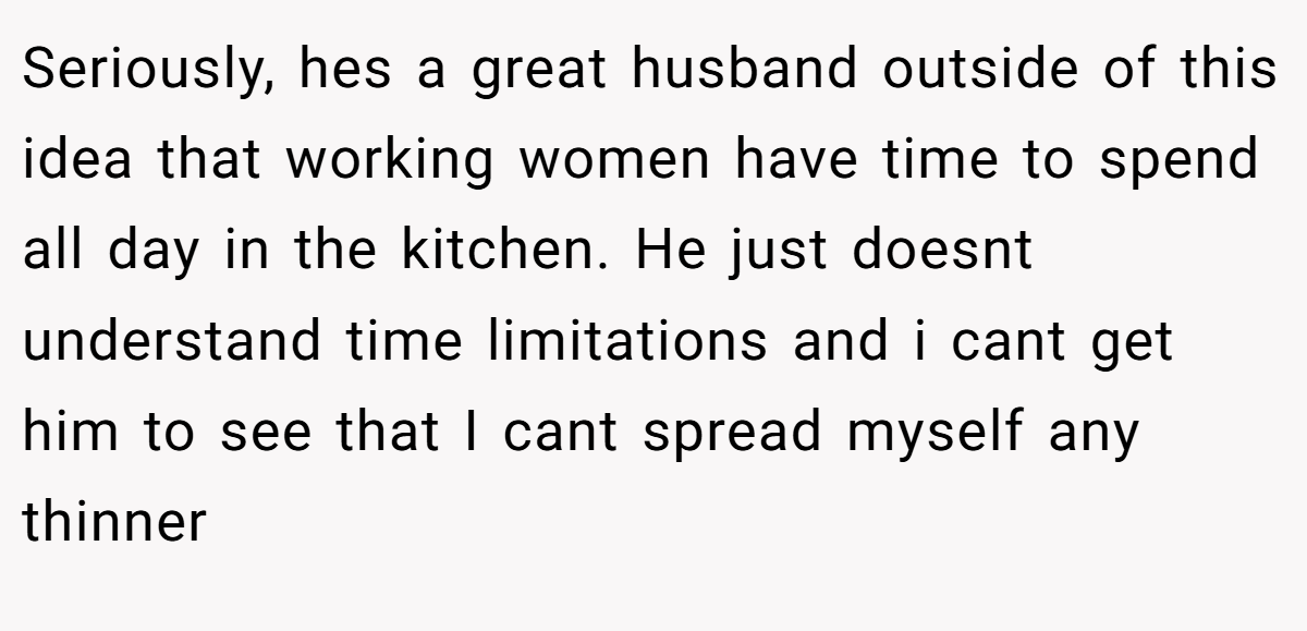 Seriously, hes a great husband outside of this idea that working women have time to spend all day in the kitchen. He just doesnt understand time limitations and i cant get him to see that I cant spread myself any thinner