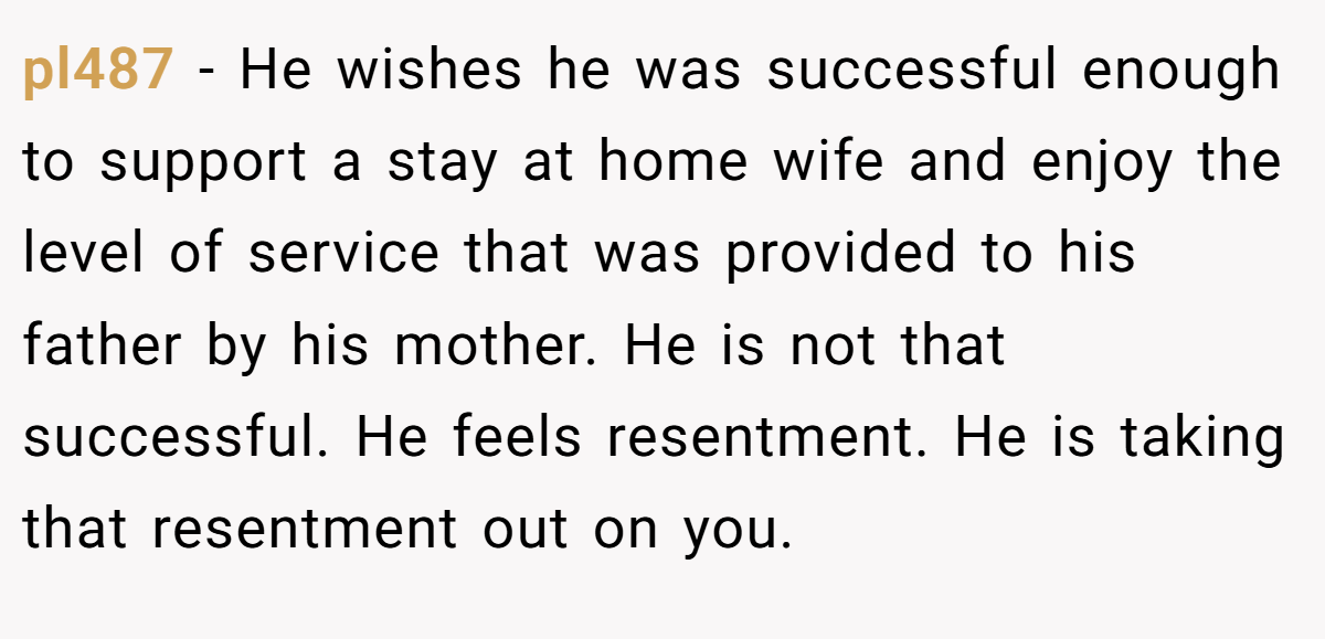 pl487 − He wishes he was successful enough to support a stay at home wife and enjoy the level of service that was provided to his father by his mother. He is not that successful. He feels resentment. He is taking that resentment out on you.