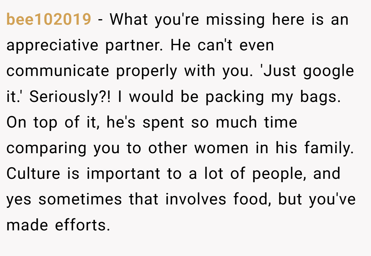 bee102019 − What you're missing here is an appreciative partner. He can't even communicate properly with you. 'Just google it.' Seriously?! I would be packing my bags. On top of it, he's spent so much time comparing you to other women in his family. Culture is important to a lot of people, and yes sometimes that involves food, but you've made efforts.